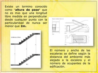 Existe un término conocido como “altura de paso” que no es más que una longitud libre medida en perpendicular desde cualquier punto con la particularidad de nunca ser menor que 2m.El número y ancho de las escaleras se define según la distancia del ambiente más alejado a la escalera y el número de ocupantes de la edificación.