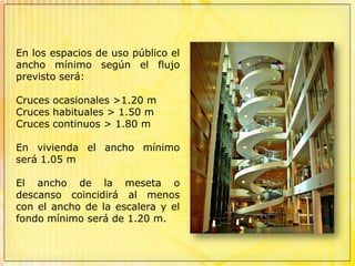 En los espacios de uso público el ancho mínimo según el flujo previsto será:Cruces ocasionales >1.20 mCruces habituales > 1.50 mCruces continuos > 1.80 mEn vivienda el ancho mínimo será 1.05 mEl ancho de la meseta o descanso coincidirá al menos con el ancho de la escalera y el fondo mínimo será de 1.20 m.