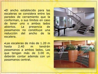Las edificaciones deben tener escaleras que comuniquen todos los niveles.El ancho establecido para las escaleras se considera entre las paredes de cerramiento que la conforman, o sus límites en caso de tener uno o ambos lados abiertos. La presencia de pasamanos no constituye una reducción del ancho de la escalera.