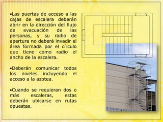 Las escaleras de más de 1.20 m hasta 2.40 m tendrán pasamanos a ambos lados. Las que tengan más de 3.00 m, deberán contar además con un pasamanos central.Las puertas de acceso a las cajas de escalera deberán abrir en la dirección del flujo de evacuación de las personas, y su radio de apertura no deberá invadir el área formada por el círculo que tiene como radio el ancho de la escalera.