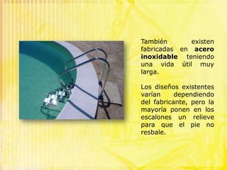 Las escaleras de piscinas más comunes son las llamadas "romana" y "doble romana", típicas en los baños termales romanos. Se sitúan en los extremos de la piscina, su forma es redondeada con arco de círculo y tienen generalmente de 3 a 4 escalones. Se usan sobretodo en las piscinas de forma rectangular, rompiendo la línea recta logrando un toque acogedor y divertido.