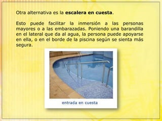 En el mercado se encuentran escaleras prefabricadas en poliéster, materiales plásticos y resinas sintéticas, incluyendo en algunos casos jets de hidromasaje de aire y agua y focos subacuáticos.