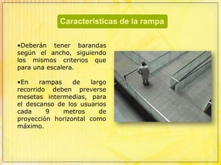 rampas helicoidales Para comunicar pisos entre sí puede utilizarse una rampa en reemplazo de la escalera principal, siempre que tenga partes horizontales a manera de descansos en los sitios en que la rampa cambie de dirección y en los accesos. 