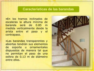 En rampas de largo recorrido deben preverse mesetas intermedias, para el descanso de los usuarios cada 9 metros de proyección horizontal como máximo.BarandasElemento de protección para balcones, escaleras, puentes u otros elementos similares.Todas las aberturas al exterior, mezanines, costados abiertos de escaleras, descansos, pasajes abiertos, rampas, balcones, terrazas, y ventanas de edificios, que se encuentren a una altura superior a 0.45 m sobre el suelo adyacente, deberán estar provistas de barandas o antepechos de solidez suficiente para evitar la caída fortuita de personas. 