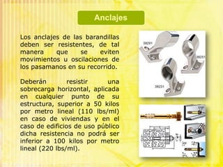 Características de las barandasTendrán una altura mínima de 0.90 m, medida desde el nivel de piso interior terminado. En caso de tener una diferencia sobre el suelo adyacente de 11.00 m o más, la altura será de 1.00 m como mínimo.Características de las barandasEn los tramos inclinados de escaleras la altura mínima de baranda será de 0.85 m medida verticalmente desde la arista entre el paso y el contrapaso.