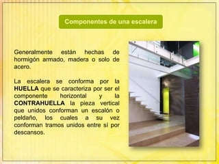 Generalmente están hechas de hormigón armado, madera o solo de acero. La escalera se conforma por la HUELLA que se caracteriza por ser el componente horizontal y la CONTRAHUELLA la pieza vertical que unidos conforman un escalón o peldaño, los cuales a su vez conforman tramos unidos entre sí por descansos.