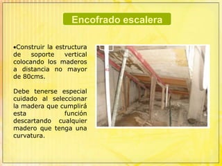Encofrado escaleraEl primer paso para construir el encofrado es replantear el perfil de la escalera sobre el muro en el cual va recostada.Primero se localiza el nivel de arranque y desembarco de la escalera, se unen estos dos puntos y de esta manera se obtiene la línea inclinada de la losa.