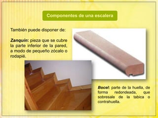 También puede disponer de:Zanquín: pieza que se cubre la parte inferior de la pared, a modo de pequeño zócalo o rodapié.Bocel: parte de la huella, de forma redondeada, que sobresale de la tabica o contrahuella. 