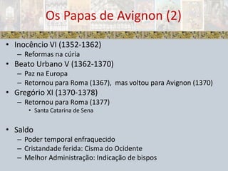 Inocêncio VI (1352-1362)Reformas na cúriaBeato Urbano V (1362-1370)Paz na EuropaRetornou para Roma (1367),  mas voltou para Avignon (1370)Gregório XI (1370-1378)Retornou para Roma (1377)Santa Catarina de SenaSaldoPoder temporal enfraquecidoCristandade ferida: Cisma do OcidenteMelhor Administração: Indicação de bisposOs Papas de Avignon (2)