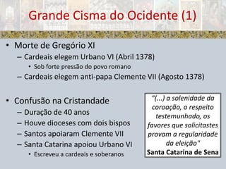 Morte de Gregório XICardeais elegem Urbano VI (Abril 1378)Sob forte pressão do povo romanoCardeais elegem anti-papa Clemente VII (Agosto 1378)Confusão na CristandadeDuração de 40 anosHouve dioceses com dois bisposSantos apoiaram Clemente VIISanta Catarina apoiou Urbano VIEscreveu a cardeais e soberanosGrande Cisma do Ocidente (1)“(...) a solenidade da coroação, o respeito testemunhado, os favores que solicitastes provam a regularidade da eleição" Santa Catarina de Sena