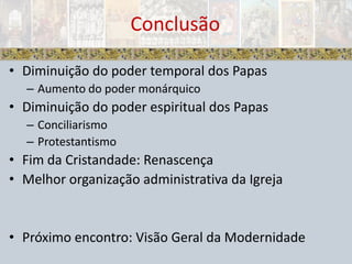 Diminuição do poder temporal dos PapasAumento do poder monárquicoDiminuição do poder espiritual dos PapasConciliarismoProtestantismoFim da Cristandade: RenascençaMelhor organização administrativa da IgrejaPróximo encontro: Visão Geral da ModernidadeConclusão