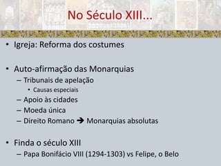 Igreja: Reforma dos costumesAuto-afirmação das MonarquiasTribunais de apelaçãoCausas especiaisApoio às cidadesMoeda únicaDireito Romano  Monarquias absolutasFinda o século XIIIPapa Bonifácio VIII (1294-1303) vs Felipe, o BeloNo Século XIII...