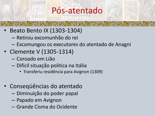 Beato Bento IX (1303-1304)Retirou excomunhão do reiExcomungou os executores do atentado de AnagniClemente V (1305-1314)Coroado em LiãoDifícil situação política na ItáliaTransferiu residência para Avignon (1309)Conseqüências do atentadoDiminuição do poder papalPapado em AvignonGrande Cisma do OcidentePós-atentado