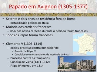 Setenta e dois anos de residência fora de RomaInstabilidade política na ItáliaMaioria dos cardeais franceses 85% dos novos cardeais durante o período foram francesesTodos os Papas foram francesesClemente V (1305-1314)Iniciou processo contra Bonifácio VIIIPressão de Filipe IVConcluído com testemunhos da inocência do PapaProcesso contra os templáriosConcílio de Viena (1311-1312)Filipe IV morreu em 1314Papado em Avignon (1305-1377)
