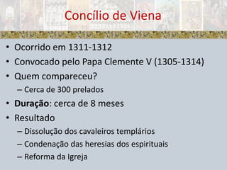 Ocorrido em 1311-1312Convocado pelo Papa Clemente V (1305-1314)Quem compareceu?Cerca de 300 preladosDuração: cerca de 8 mesesResultadoDissolução dos cavaleiros templáriosCondenação das heresias dos espirituaisReforma da IgrejaConcílio de Viena