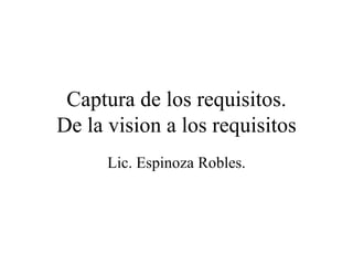 Captura de los requisitos. De la vision a los requisitos Lic. Espinoza Robles. 