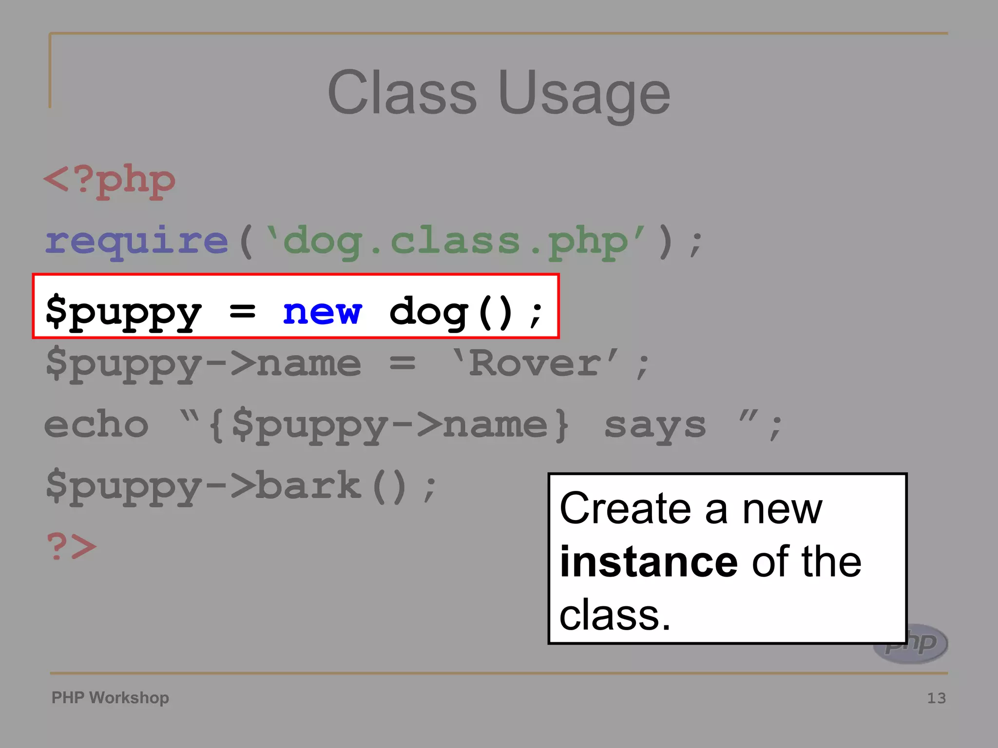 Class Usage <?php require ( ‘dog.class.php’ ); $puppy = new dog(); $puppy->name = ‘Rover’; echo “{$puppy->name} says ”; $puppy->bark(); ?> $puppy = new dog(); Create a new instance of the class. 