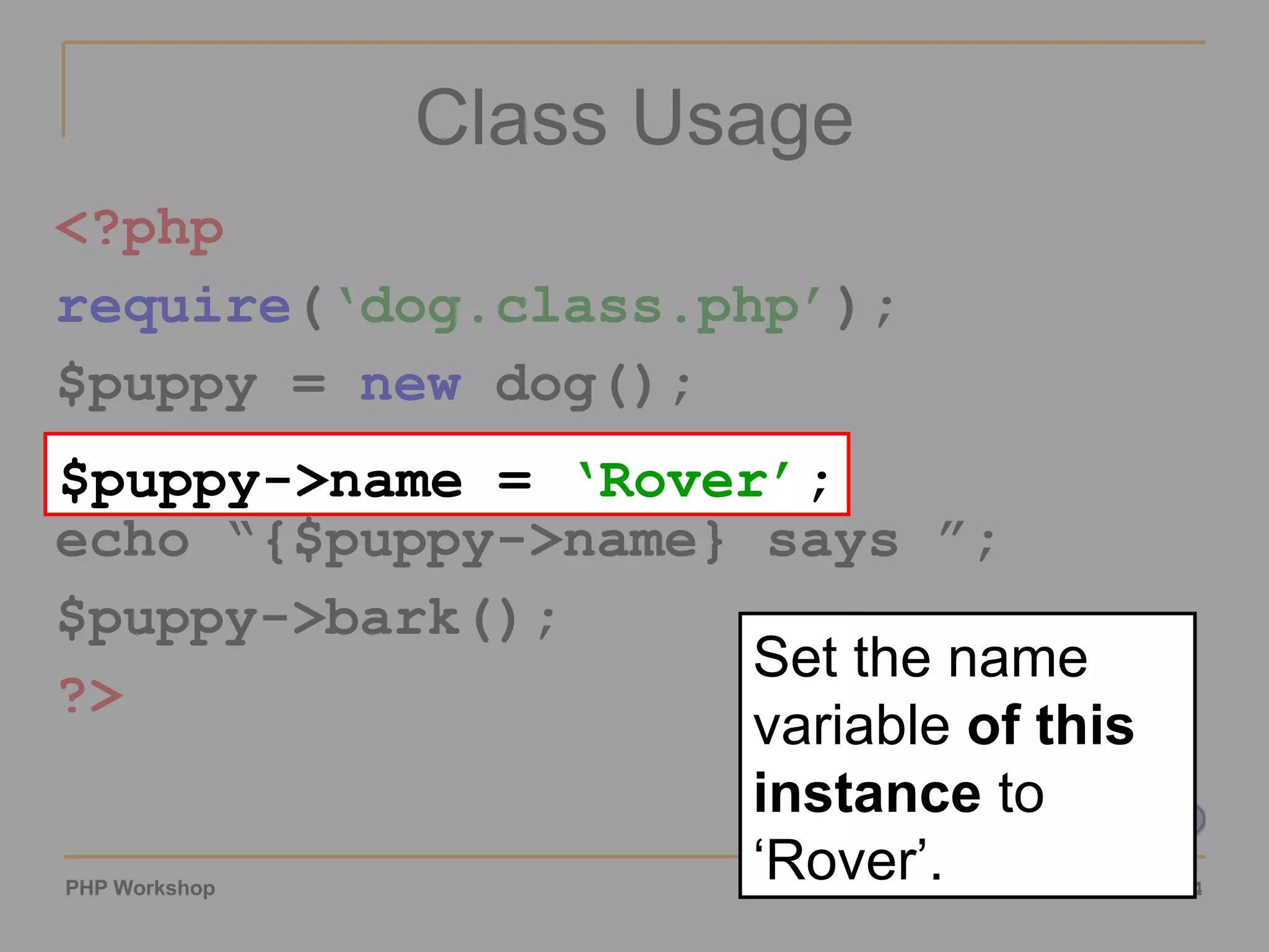 Class Usage <?php require ( ‘dog.class.php’ ); $puppy = new dog(); $puppy->name = ‘Rover’; echo “{$puppy->name} says ”; $puppy->bark(); ?> $puppy->name = ‘Rover’ ; Set the name variable of this instance to ‘Rover’. 