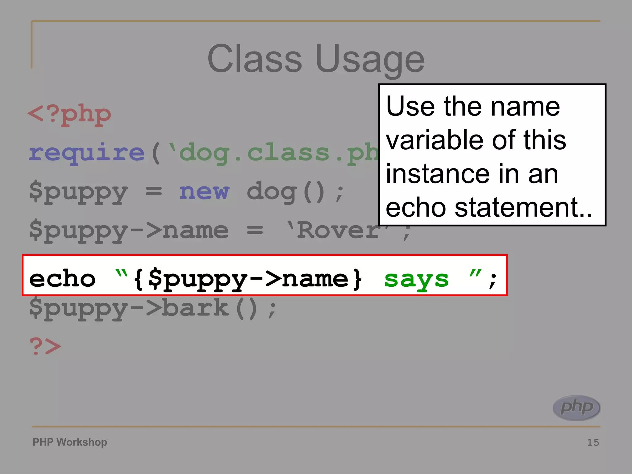 Class Usage <?php require ( ‘dog.class.php’ ); $puppy = new dog(); $puppy->name = ‘Rover’; echo “{$puppy->name} says ”; $puppy->bark(); ?> echo “ {$puppy->name} says ” ; Use the name variable of this instance in an echo statement.. 