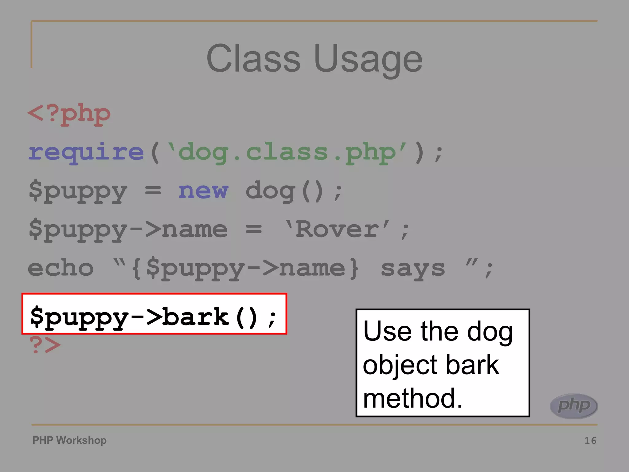 Class Usage <?php require ( ‘dog.class.php’ ); $puppy = new dog(); $puppy->name = ‘Rover’; echo “{$puppy->name} says ”; $puppy->bark(); ?> $puppy->bark(); Use the dog object bark method. 