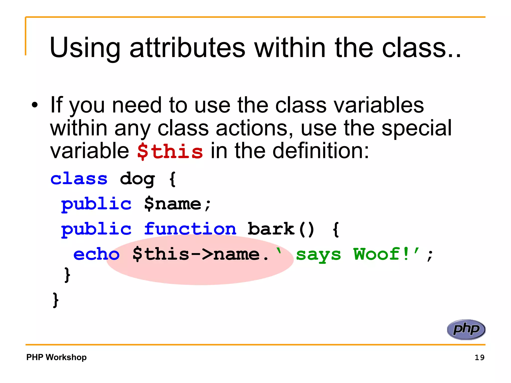 Using attributes within the class.. If you need to use the class variables within any class actions, use the special variable $this in the definition: class dog { public $name; public function bark() { echo $this->name. ‘ says Woof!’ ; } } 