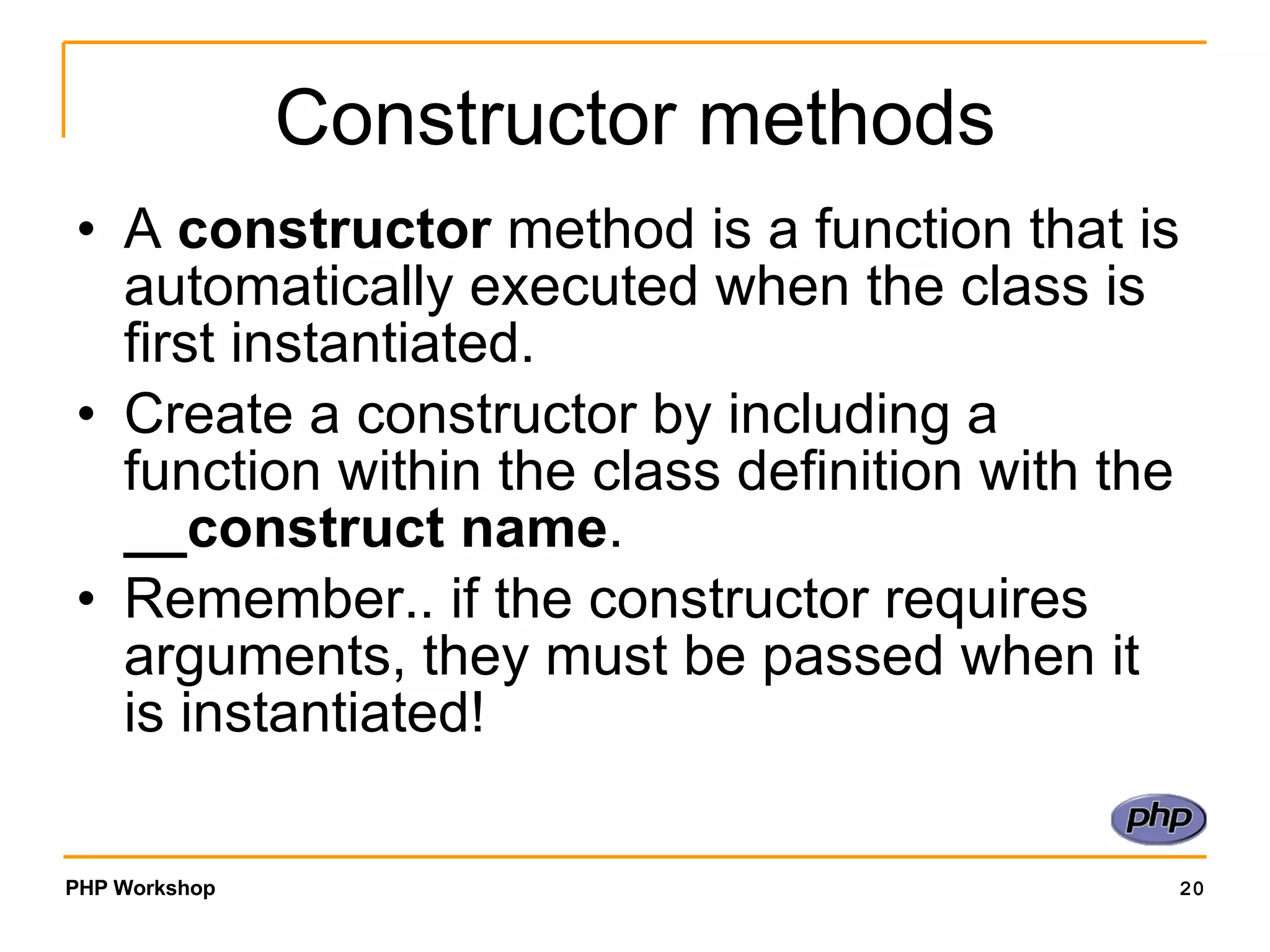 Constructor methods A constructor method is a function that is automatically executed when the class is first instantiated. Create a constructor by including a function within the class definition with the __construct name . Remember.. if the constructor requires arguments, they must be passed when it is instantiated! 
