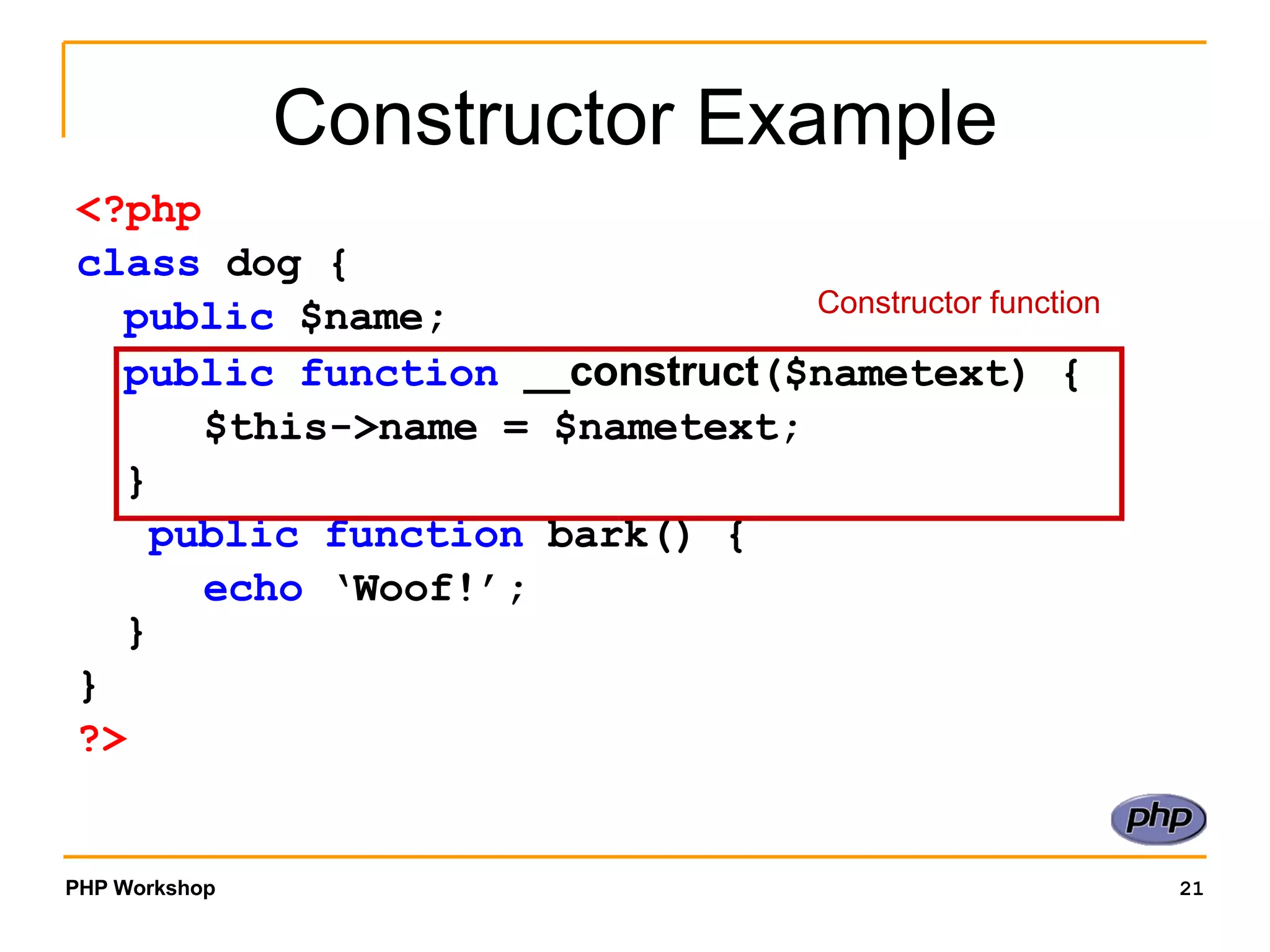 Constructor Example <?php class dog { public $name; public function __construct ($nametext) { $this->name = $nametext; } public function bark() { echo ‘Woof!’; } } ?> Constructor function 