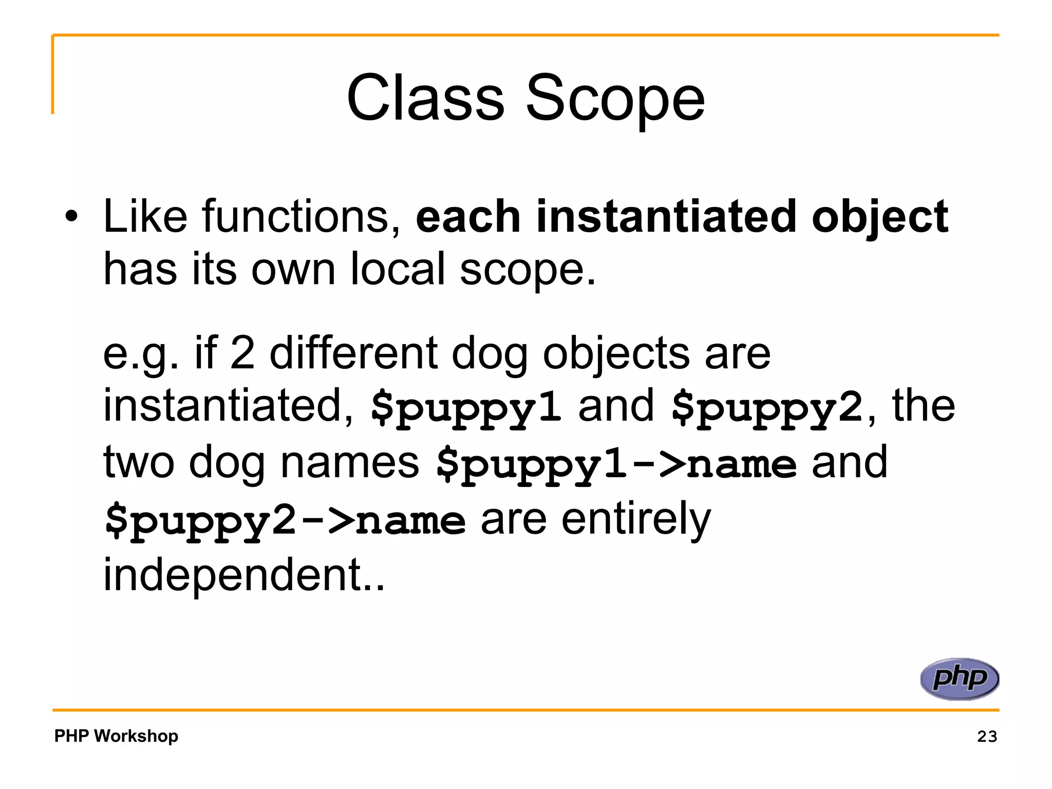 Class Scope Like functions, each instantiated object has its own local scope. e.g. if 2 different dog objects are instantiated, $puppy1 and $puppy2 , the two dog names $puppy1->name and $puppy2->name are entirely independent.. 