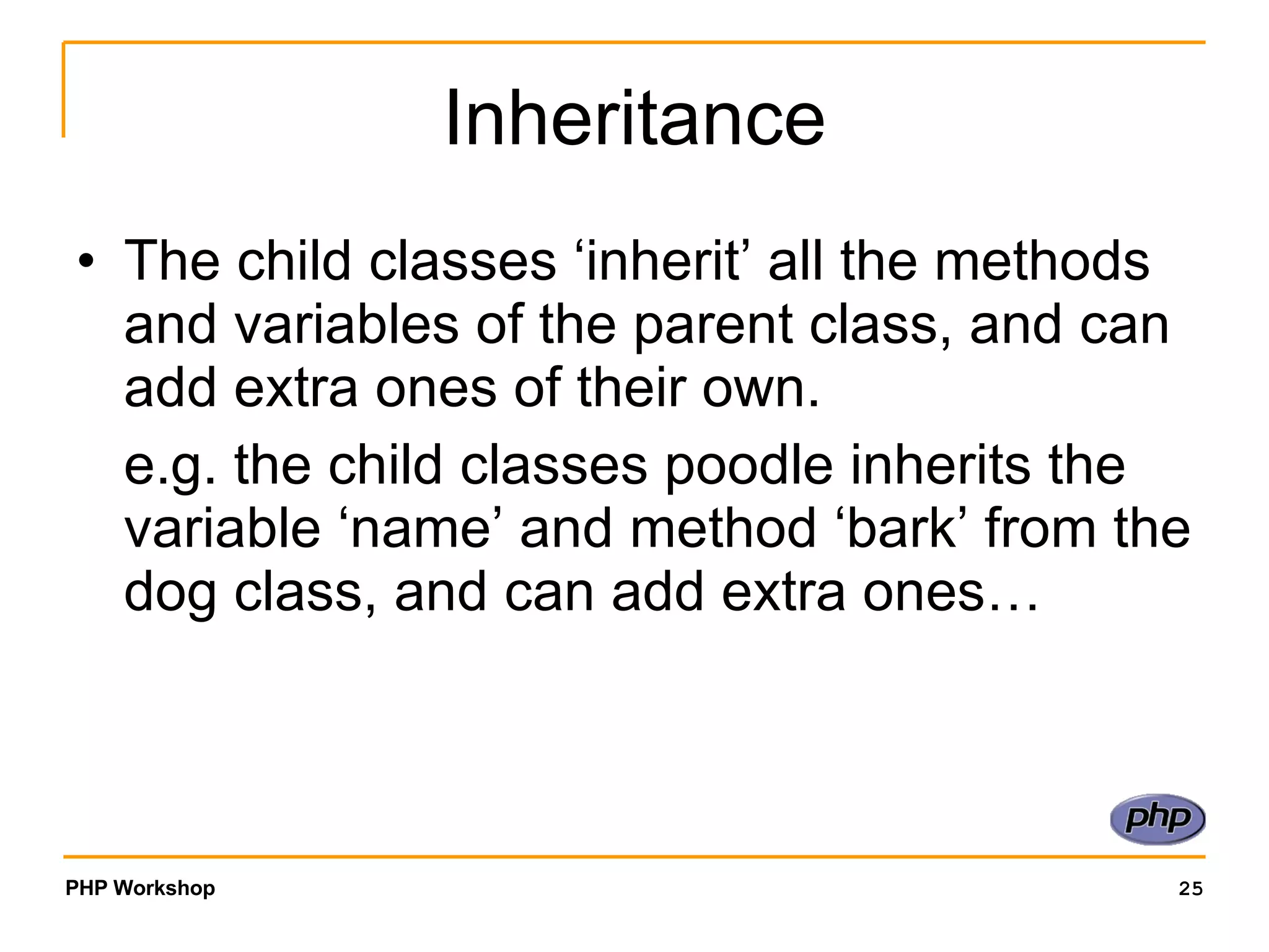 Inheritance The child classes ‘inherit’ all the methods and variables of the parent class, and can add extra ones of their own. e.g. the child classes poodle inherits the variable ‘name’ and method ‘bark’ from the dog class, and can add extra ones… 