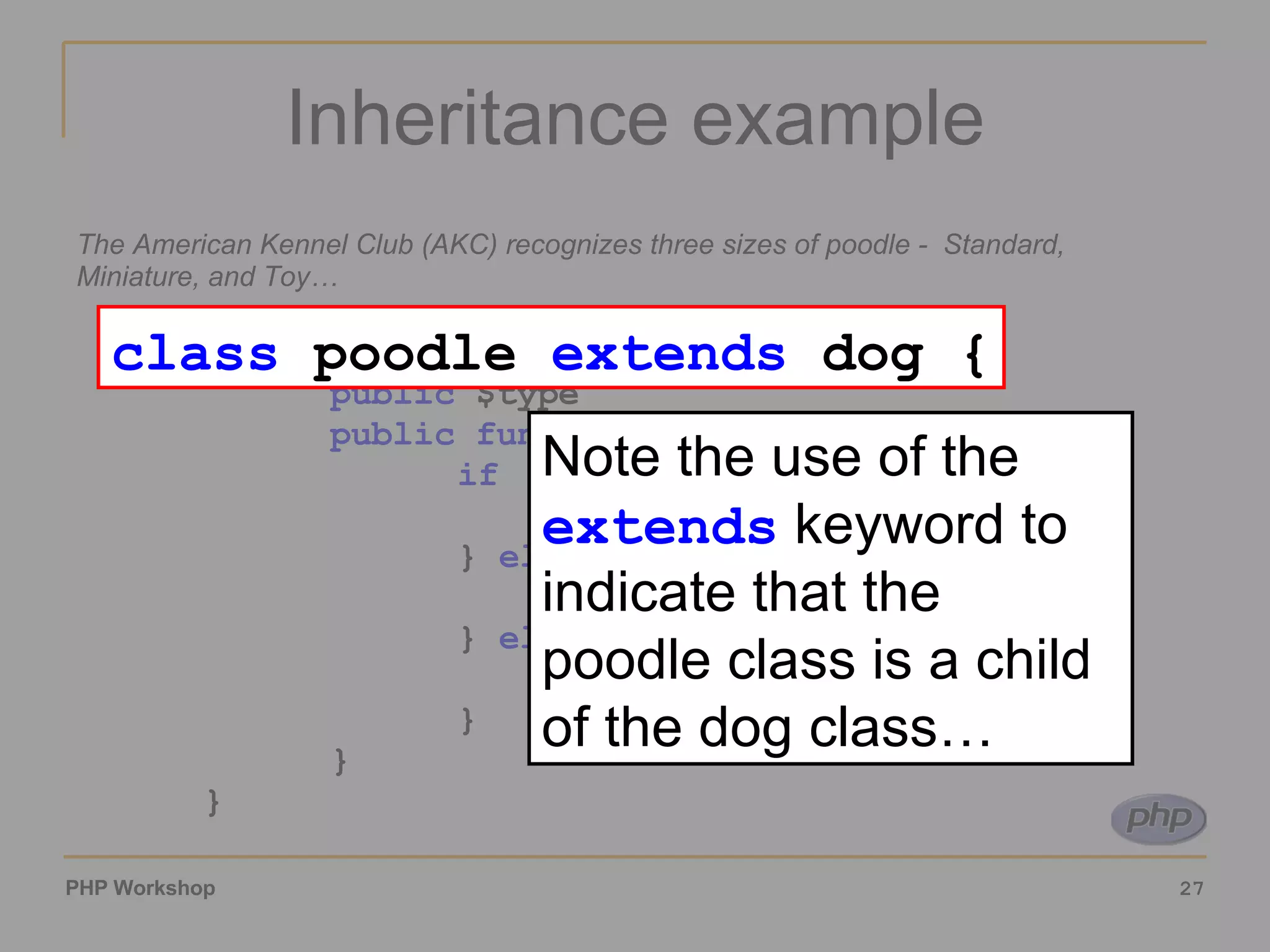 Inheritance example The American Kennel Club (AKC) recognizes three sizes of poodle -  Standard, Miniature, and Toy… class poodle extends dog { public $type public function set_type($height) { if ($height<10) { $this->type = ‘Toy’ ; } elseif ($height>15) { $this->type = ‘Standard’ ; } else { $this->type = ‘Miniature’ ; } } } class poodle extends dog { Note the use of the extends keyword to indicate that the poodle class is a child of the dog class… 