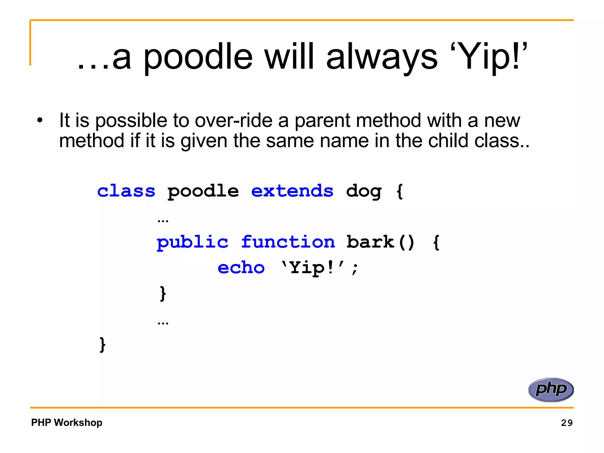 …a poodle will always ‘Yip!’ It is possible to over-ride a parent method with a new method if it is given the same name in the child class.. class poodle extends dog { … public function bark() { echo ‘Yip!’; } … } 