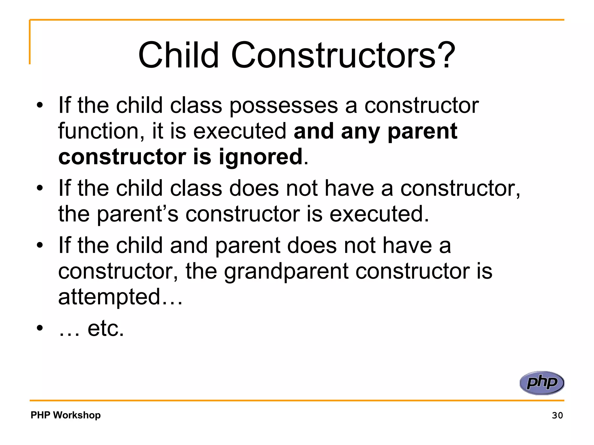 Child Constructors? If the child class possesses a constructor function, it is executed and any parent constructor is ignored . If the child class does not have a constructor, the parent’s constructor is executed. If the child and parent does not have a constructor, the grandparent constructor is attempted… … etc. 