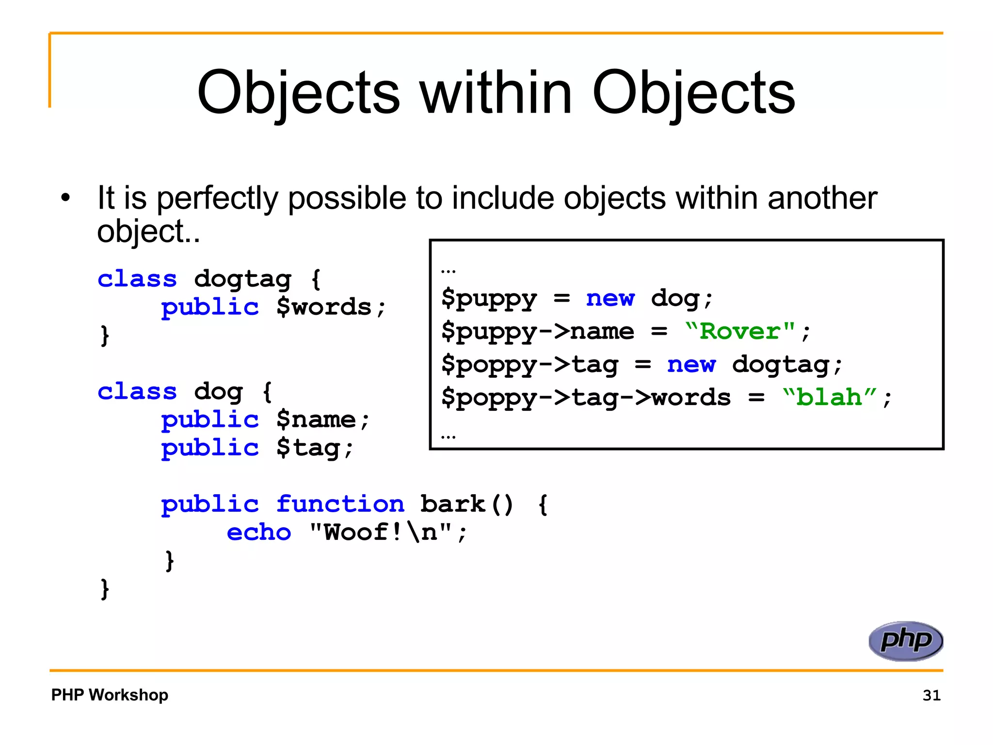 Objects within Objects It is perfectly possible to include objects within another object.. class dogtag {      public $words; } class dog {      public $name;      public $tag;      public function bark() {          echo &quot;Woof!\n&quot;;     } } … $puppy = new dog; $puppy->name = “Rover&quot; ; $poppy->tag = new dogtag; $poppy->tag->words = “blah” ; … 