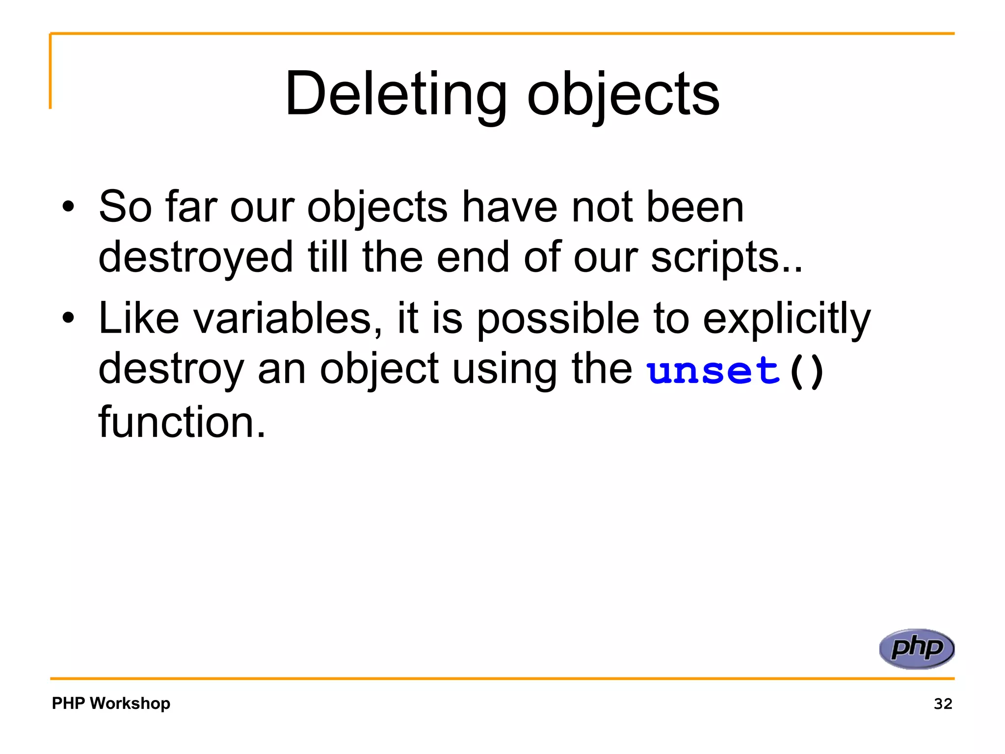 Deleting objects So far our objects have not been destroyed till the end of our scripts.. Like variables, it is possible to explicitly destroy an object using the unset () function. 
