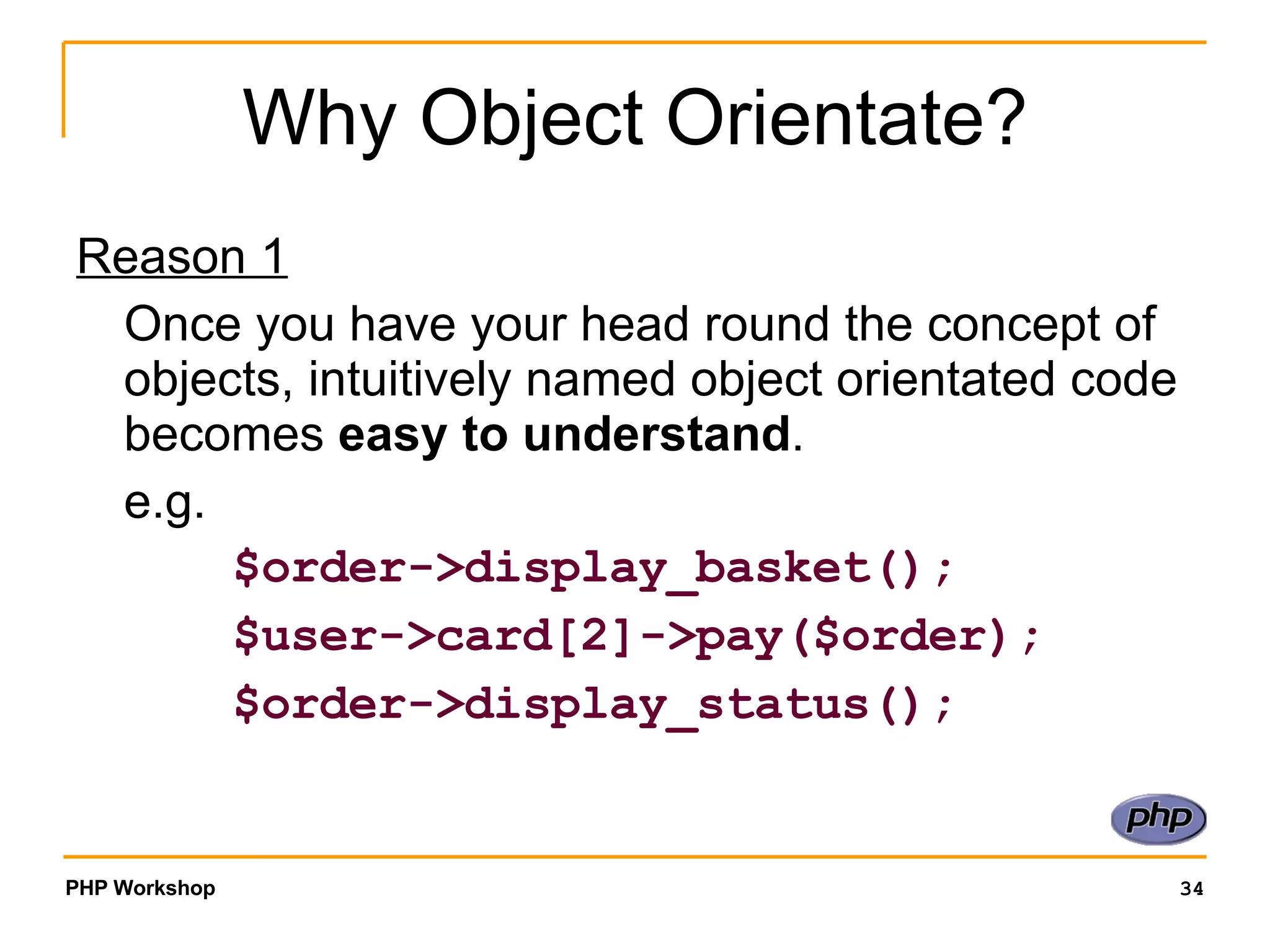 Why Object Orientate? Reason 1 Once you have your head round the concept of objects, intuitively named object orientated code becomes easy to understand . e.g. $order->display_basket(); $user->card[2]->pay($order); $order->display_status(); 