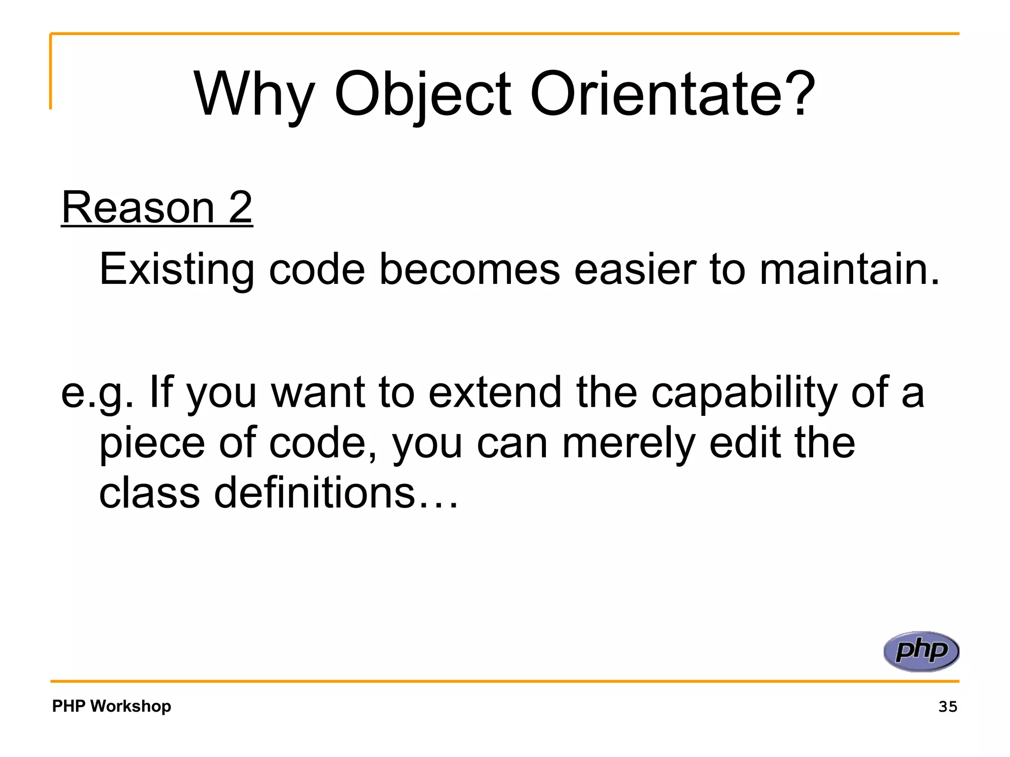 Why Object Orientate? Reason 2 Existing code becomes easier to maintain. e.g. If you want to extend the capability of a piece of code, you can merely edit the class definitions… 