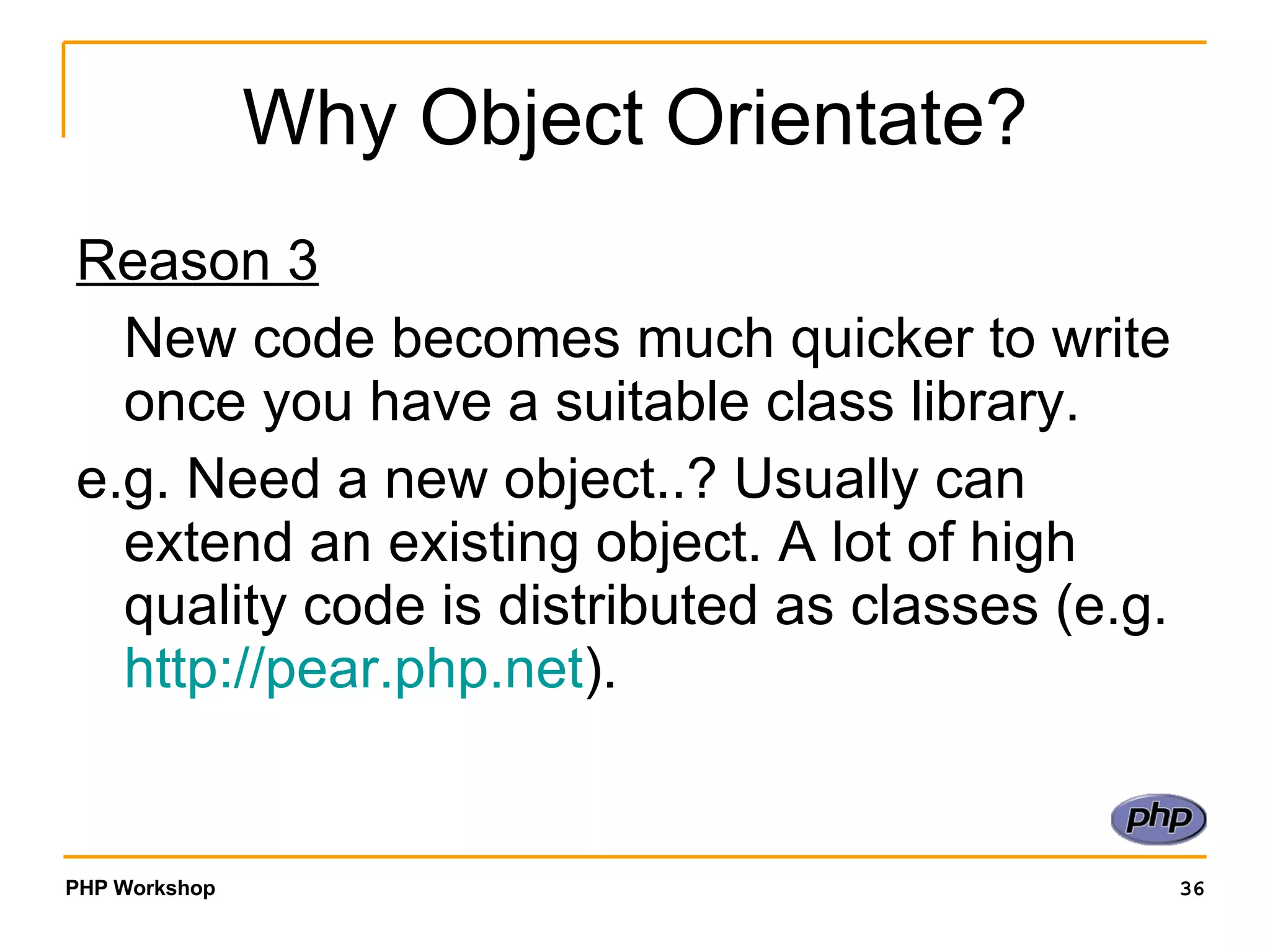 Why Object Orientate? Reason 3 New code becomes much quicker to write once you have a suitable class library. e.g. Need a new object..? Usually can extend an existing object. A lot of high quality code is distributed as classes (e.g. http:// pear.php.net ). 