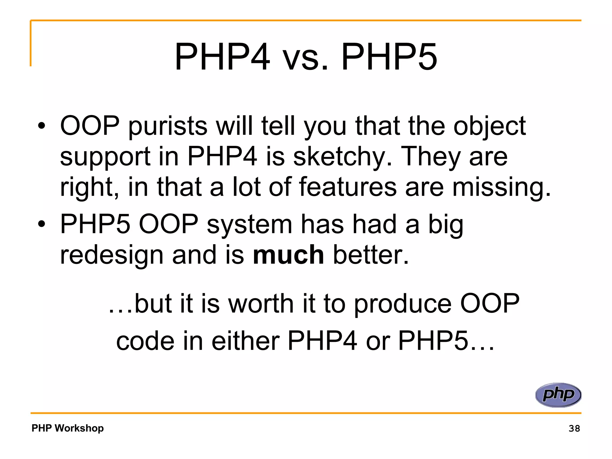 PHP4 vs. PHP5 OOP purists will tell you that the object support in PHP4 is sketchy. They are right, in that a lot of features are missing. PHP5 OOP system has had a big redesign and is much better. …but it is worth it to produce OOP code in either PHP4 or PHP5… 