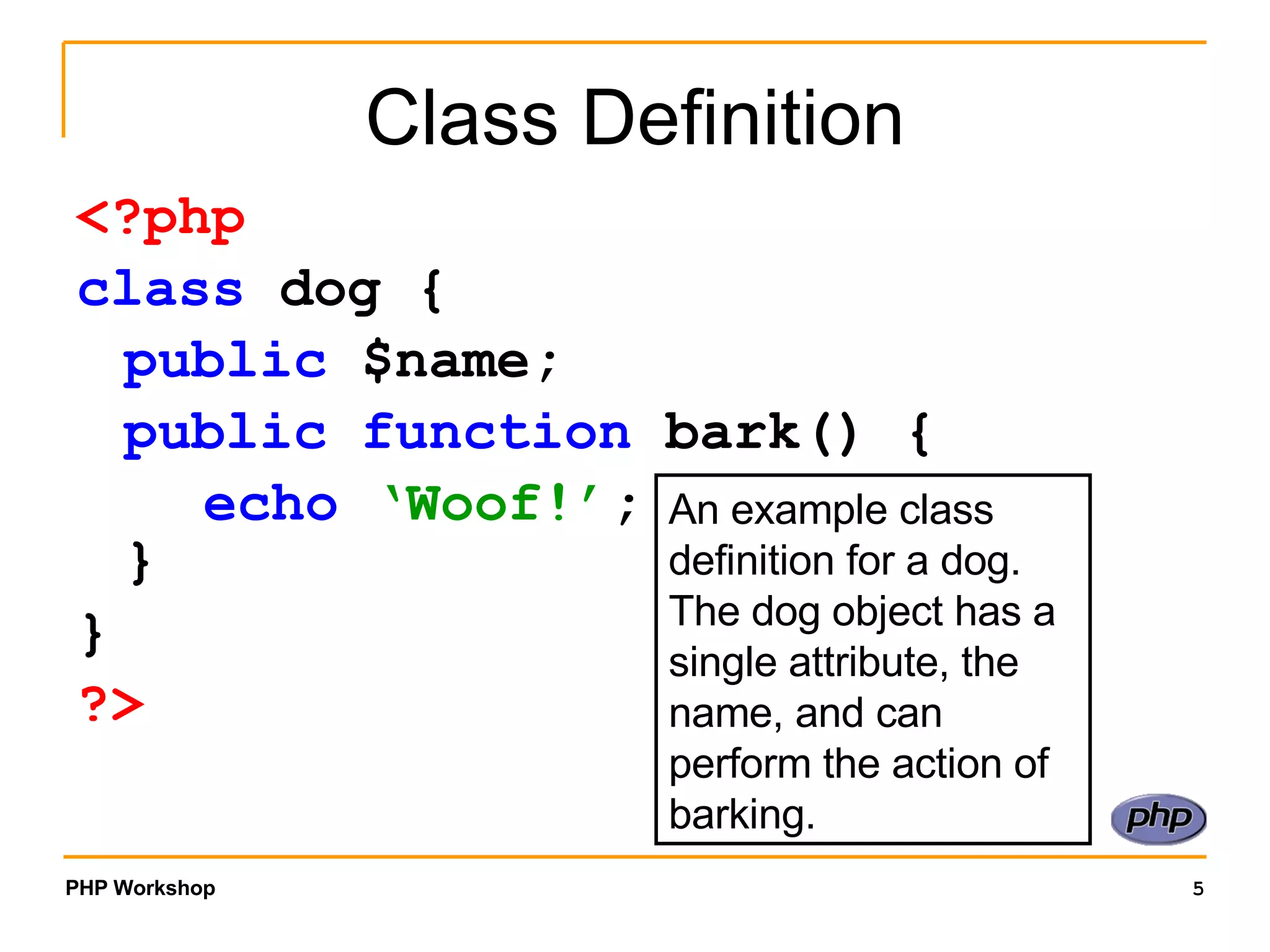 Class Definition <?php class dog { public $name; public function bark() { echo ‘Woof!’ ; } } ?> An example class definition for a dog. The dog object has a single attribute, the name, and can perform the action of barking. 