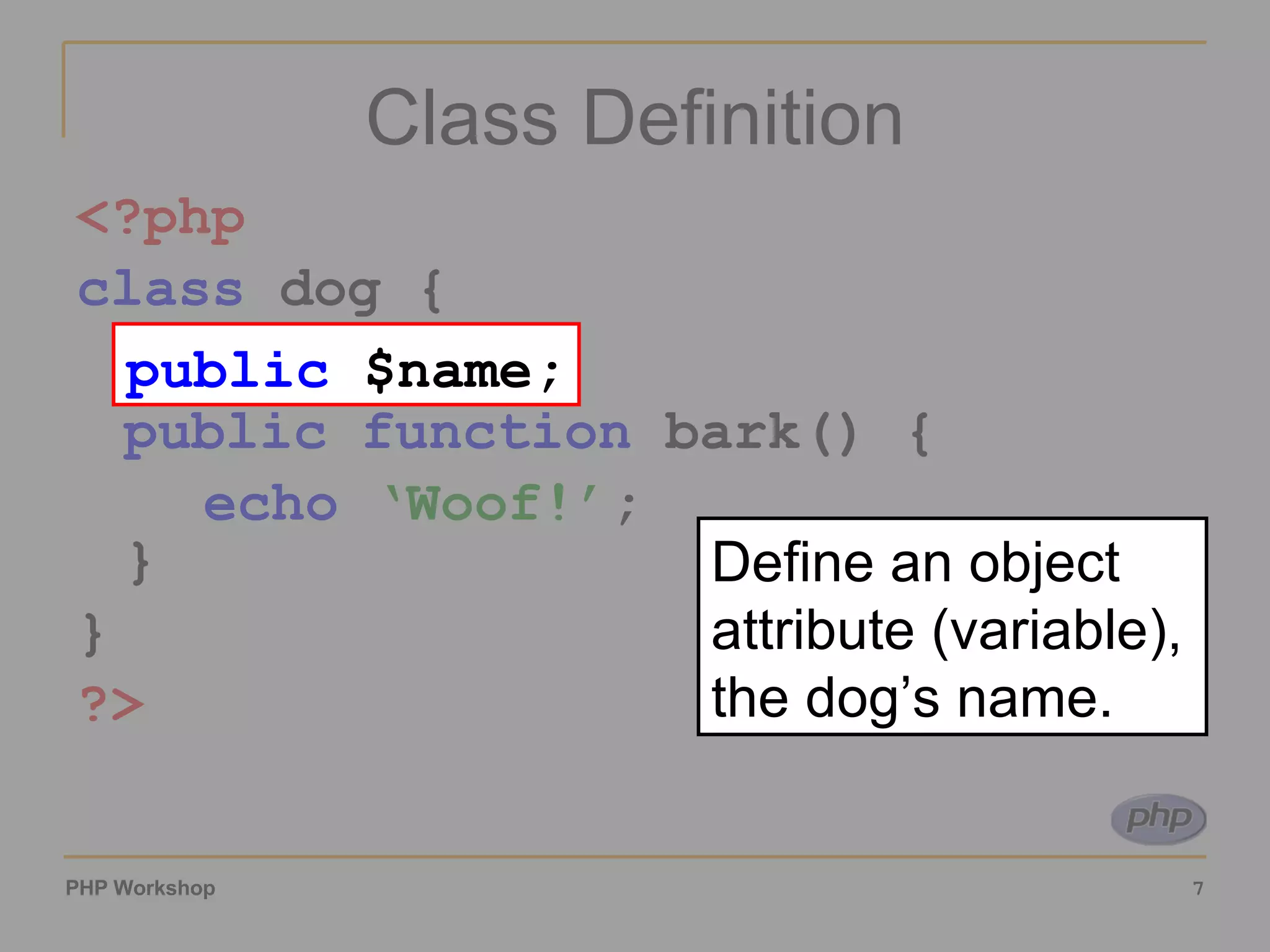 Class Definition <?php class dog { var $name public function bark() { echo ‘Woof!’ ; } } ?> public $name; Define an object attribute (variable), the dog’s name. 
