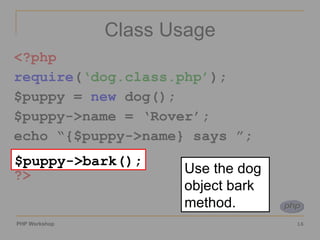 Class Usage <?php require ( ‘dog.class.php’ ); $puppy =  new  dog(); $puppy->name = ‘Rover’; echo “{$puppy->name} says ”; $puppy->bark(); ?> $puppy->bark(); Use the dog object bark method. 