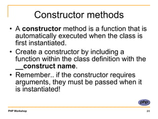 Constructor methods A  constructor  method is a function that is automatically executed when the class is first instantiated. Create a constructor by including a function within the class definition with the  __construct name . Remember.. if the constructor requires arguments, they must be passed when it is instantiated! 