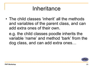 Inheritance The child classes ‘inherit’ all the methods and variables of the parent class, and can add extra ones of their own.  e.g. the child classes poodle inherits the variable ‘name’ and method ‘bark’ from the dog class, and can add extra ones… 