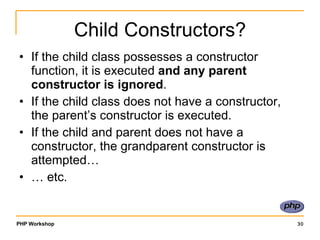 Child Constructors? If the child class possesses a constructor function, it is executed  and any parent constructor is ignored . If the child class does not have a constructor, the parent’s constructor is executed. If the child and parent does not have a constructor, the grandparent constructor is attempted… …  etc. 