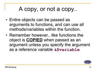 A copy, or not a copy.. Entire objects can be passed as arguments to functions, and can use all methods/variables within the function.  Remember however.. like functions the object is  COPIED  when passed as an argument unless you specify the argument as a reference variable  &$variable 