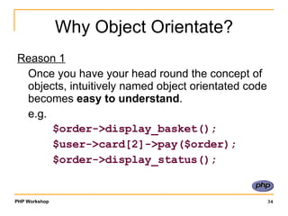 Why Object Orientate? Reason 1 Once you have your head round the concept of objects, intuitively named object orientated code becomes  easy to understand . e.g.    $order->display_basket();   $user->card[2]->pay($order);   $order->display_status(); 