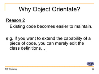 Why Object Orientate? Reason 2 Existing code becomes easier to maintain. e.g. If you want to extend the capability of a piece of code, you can merely edit the class definitions… 