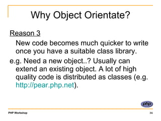 Why Object Orientate? Reason 3 New code becomes much quicker to write once you have a suitable class library. e.g. Need a new object..? Usually can extend an existing object. A lot of high quality code is distributed as classes (e.g.  http:// pear.php.net ). 