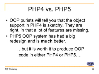 PHP4 vs. PHP5 OOP purists will tell you that the object support in PHP4 is sketchy. They are right, in that a lot of features are missing. PHP5 OOP system has had a big redesign and is  much  better.  …but it is worth it to produce OOP  code in either PHP4 or PHP5… 