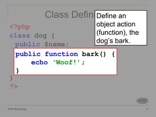 Class Definition <?php class  dog { public  $name; function  bark() { echo   ‘Woof!’ ; } }  ?> public function  bark() { echo   ‘Woof!’ ; } Define an object action (function), the dog’s bark. 